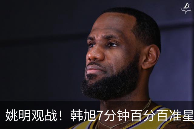 姚明观战！韩旭7分钟百分百准星5+2帽 自由人爆冷大胜联盟第一
